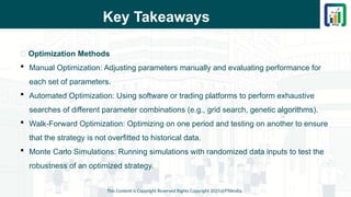 Key Takeaways
This Content is Copyright Reserved Rights Copyright 2025@PTAIndia
📌 Optimization Methods
 Manual Optimization: Adjusting parameters manually and evaluating performance for
each set of parameters.
 Automated Optimization: Using software or trading platforms to perform exhaustive
searches of different parameter combinations (e.g., grid search, genetic algorithms).
 Walk-Forward Optimization: Optimizing on one period and testing on another to ensure
that the strategy is not overfitted to historical data.
 Monte Carlo Simulations: Running simulations with randomized data inputs to test the
robustness of an optimized strategy.
 