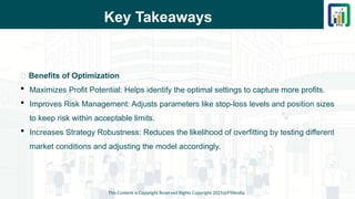 Key Takeaways
This Content is Copyright Reserved Rights Copyright 2025@PTAIndia
📌 Benefits of Optimization
 Maximizes Profit Potential: Helps identify the optimal settings to capture more profits.
 Improves Risk Management: Adjusts parameters like stop-loss levels and position sizes
to keep risk within acceptable limits.
 Increases Strategy Robustness: Reduces the likelihood of overfitting by testing different
market conditions and adjusting the model accordingly.
 