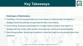 Key Takeaways
This Content is Copyright Reserved Rights Copyright 2025@PTAIndia
📌 Challenges of Optimization
 Overfitting: Fine-tuning parameters too much based on historical data can lead to a
strategy that works perfectly on past data but fails in live trading.
 Curve Fitting: Excessive optimization for a single market condition may result in a
strategy that only works under specific circumstances, reducing its generalizability.
 Data Snooping Bias: Searching for patterns in data that might be coincidental rather than
predictive.
 