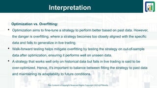 Interpretation
This Content is Copyright Reserved Rights Copyright 2025@PTAIndia
📌 Optimization vs. Overfitting:
 Optimization aims to fine-tune a strategy to perform better based on past data. However,
the danger is overfitting, where a strategy becomes too closely aligned with the specific
data and fails to generalize in live trading.
 Walk-forward testing helps mitigate overfitting by testing the strategy on out-of-sample
data after optimization, ensuring it performs well on unseen data.
 A strategy that works well only on historical data but fails in live trading is said to be
over-optimized. Hence, it's important to balance between fitting the strategy to past data
and maintaining its adaptability to future conditions.
 