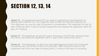 SECTION 12, 13, 14
Section 12 – Any/aggrieved person/P.O can make an application to the Magistrate for
seeking relief under the Act; The magistrate shall consider the DIR before passing any
The magistrate can issue an order of payment of compensation; The magistrate can also fix
date of hearing within 3 days of receipt of application and dispose the application within 60
days of 1st hearing.
Section 13 - The Magistrate will give the notice of hearing to the P.O who will ensure that
the notice is served by the respondent within 2 days of the receipt of the notice
Section 14 – The Magistrate can direct the respondent/aggrieved person for single/joint
counselling with any member of the service provider; After issuing this direction, the
magistrate shall fix the next date of hearing within 2 months of the date of counselling
 