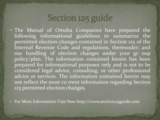  The Mutual of Omaha Companies have prepared the
following informational guidelines to summarize the
permitted election changes contained in Section 125 of the
Internal Revenue Code and regulations, thereunder; and
our handling of election changes under your gr oup
policy/plan. The information contained herein has been
prepared for informational purposes only and is not to be
considered legal advice, consulting, or other professional
advice or services. The information contained herein may
not reflect the most cu rrent information regarding Section
125 permitted election changes.
 For More Information Visit Now http://www.section125guide.com
 