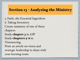 Section 13 - Analyzing the Ministry

5. Faith, the Essential Ingredient
6. Taking Inventory
Create summary of one of these
chapters
Study chapter 3 in ASP
Study chapters 5-6 in
Visioneering.
Print an article on vision and
strategic leadership to share with
your learning team:
 