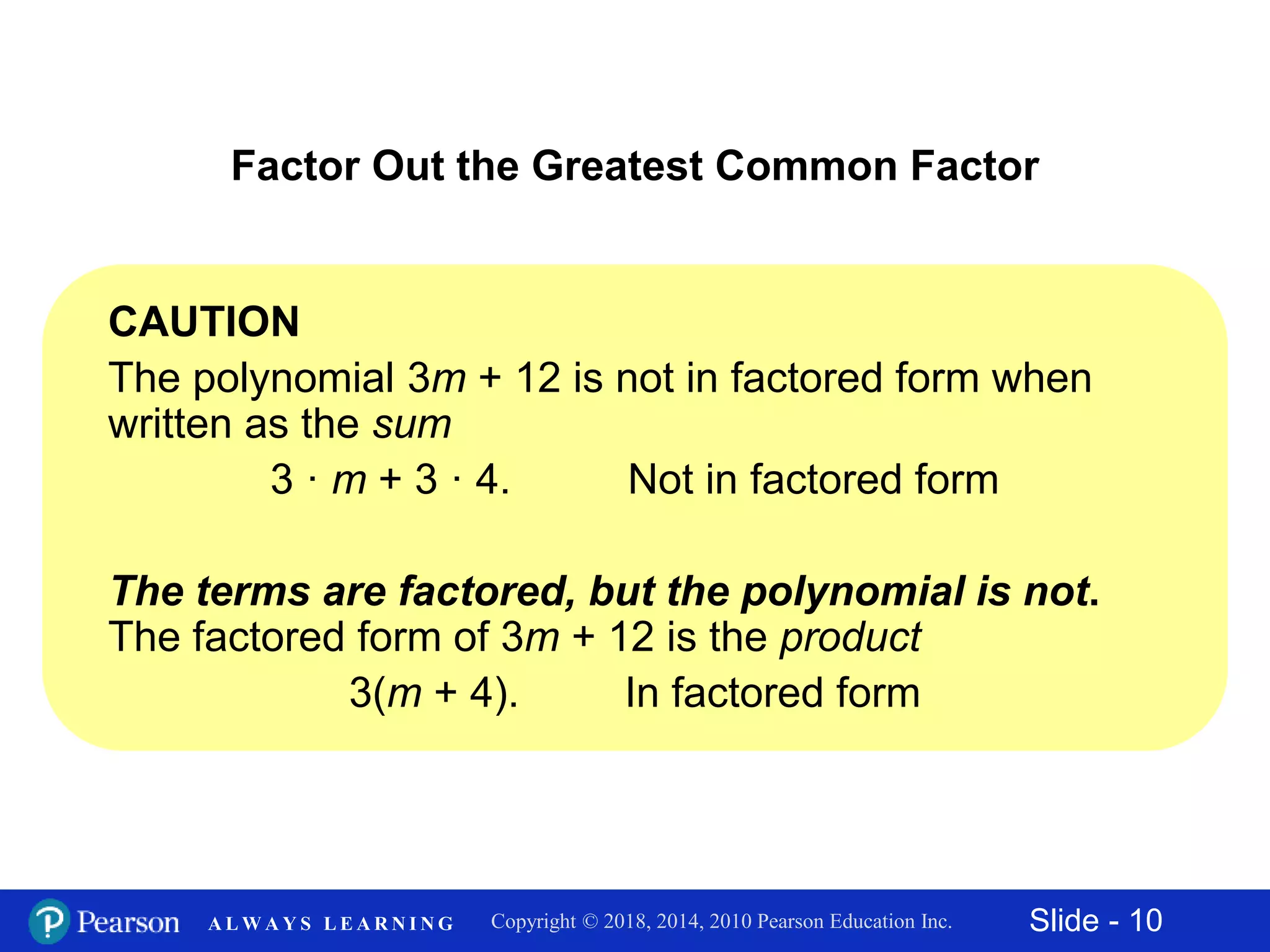 Slide - 10Copyright © 2018, 2014, 2010 Pearson Education Inc.A L W A Y S L E A R N I N G
CAUTION
The polynomial 3m + 12 is not in factored form when
written as the sum
3 · m + 3 · 4. Not in factored form
The terms are factored, but the polynomial is not.
The factored form of 3m + 12 is the product
3(m + 4). In factored form
Factor Out the Greatest Common Factor
 