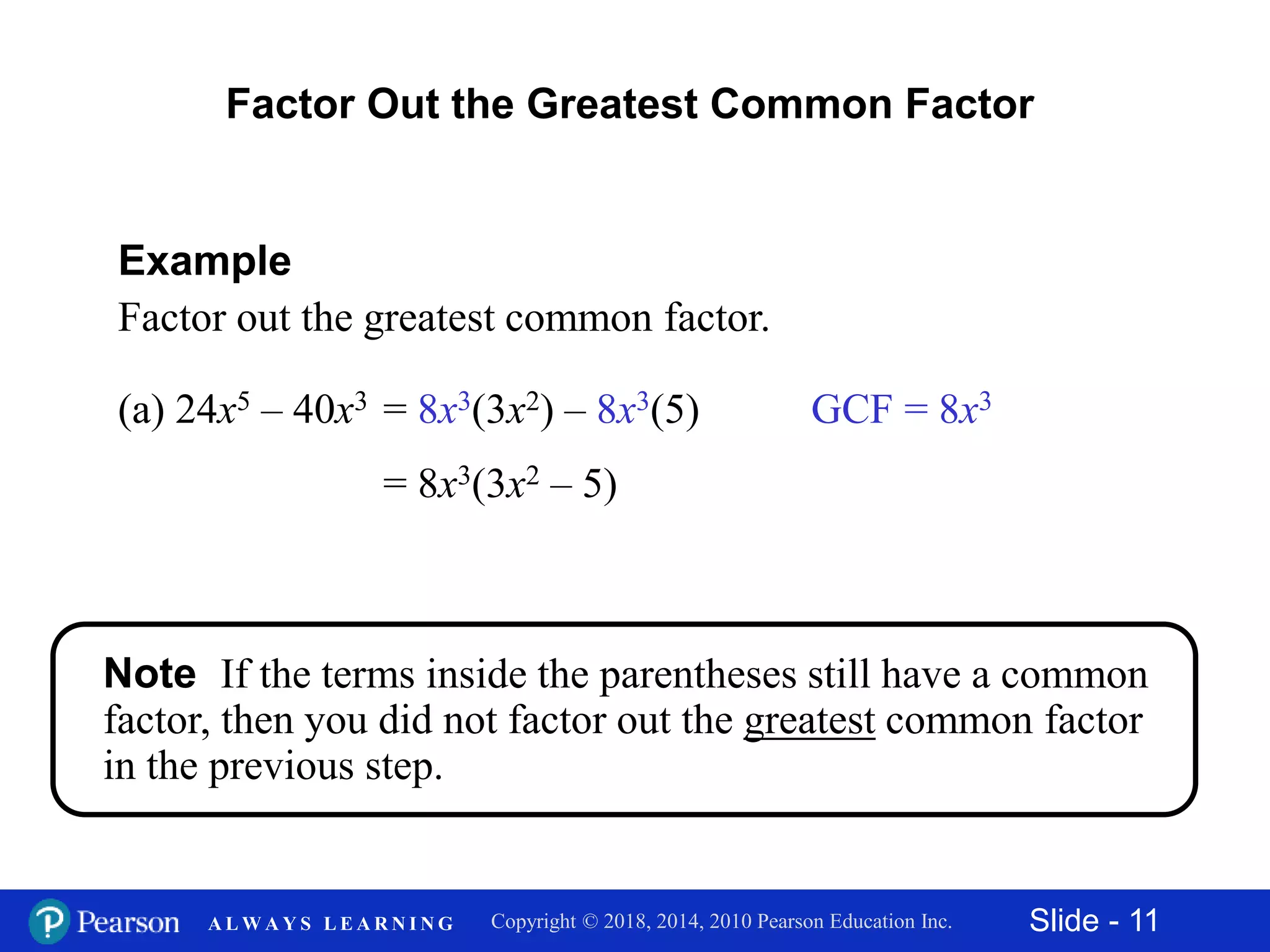 Slide - 11Copyright © 2018, 2014, 2010 Pearson Education Inc.A L W A Y S L E A R N I N G
(a) 24x5 – 40x3
Example
Factor out the greatest common factor.
Factor Out the Greatest Common Factor
GCF = 8x3
= 8x3(3x2 – 5)
= 8x3(3x2) – 8x3(5)
Note If the terms inside the parentheses still have a common
factor, then you did not factor out the greatest common factor
in the previous step.
 