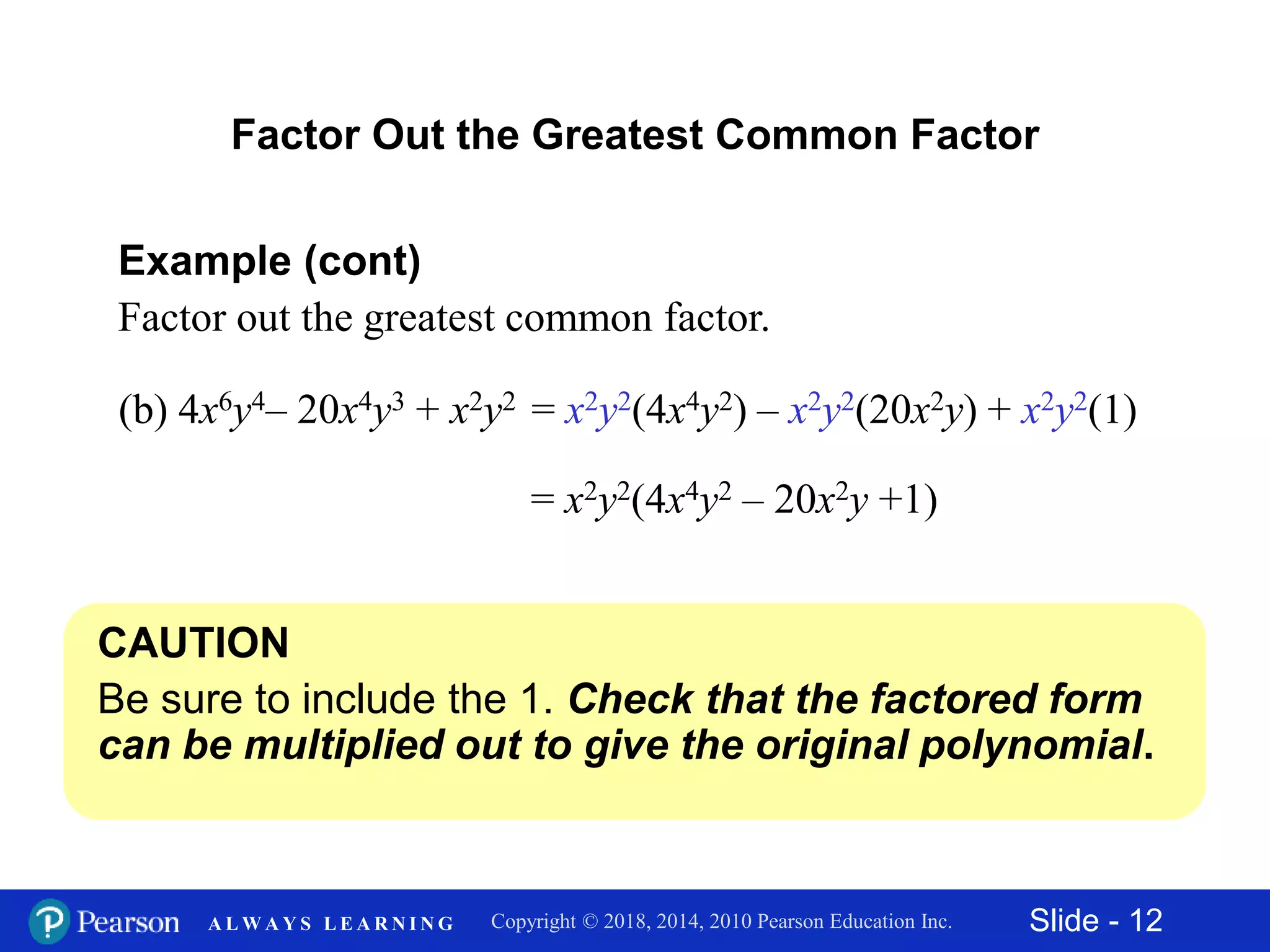 Slide - 12Copyright © 2018, 2014, 2010 Pearson Education Inc.A L W A Y S L E A R N I N G
Example (cont)
Factor out the greatest common factor.
Factor Out the Greatest Common Factor
CAUTION
Be sure to include the 1. Check that the factored form
can be multiplied out to give the original polynomial.
(b) 4x6y4– 20x4y3 + x2y2 = x2y2(4x4y2) – x2y2(20x2y) + x2y2(1)
= x2y2(4x4y2 – 20x2y +1)
 