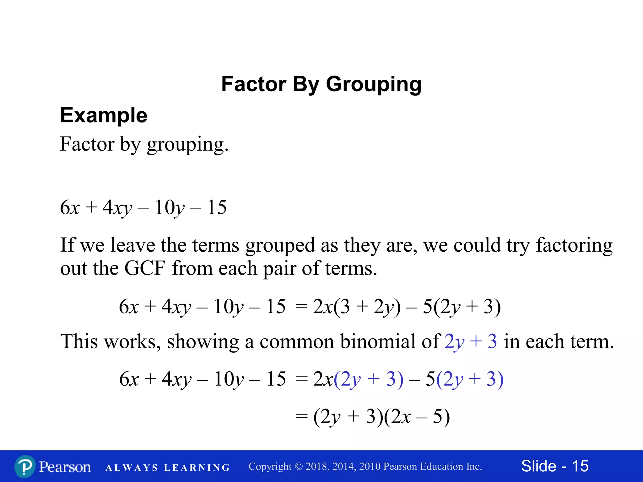 Slide - 15Copyright © 2018, 2014, 2010 Pearson Education Inc.A L W A Y S L E A R N I N G
6x + 4xy – 10y – 15
Example
Factor by grouping.
Factor By Grouping
If we leave the terms grouped as they are, we could try factoring
out the GCF from each pair of terms.
6x + 4xy – 10y – 15 = 2x(3 + 2y) – 5(2y + 3)
This works, showing a common binomial of 2y + 3 in each term.
6x + 4xy – 10y – 15 = 2x(2y + 3) – 5(2y + 3)
= (2y + 3)(2x – 5)
 