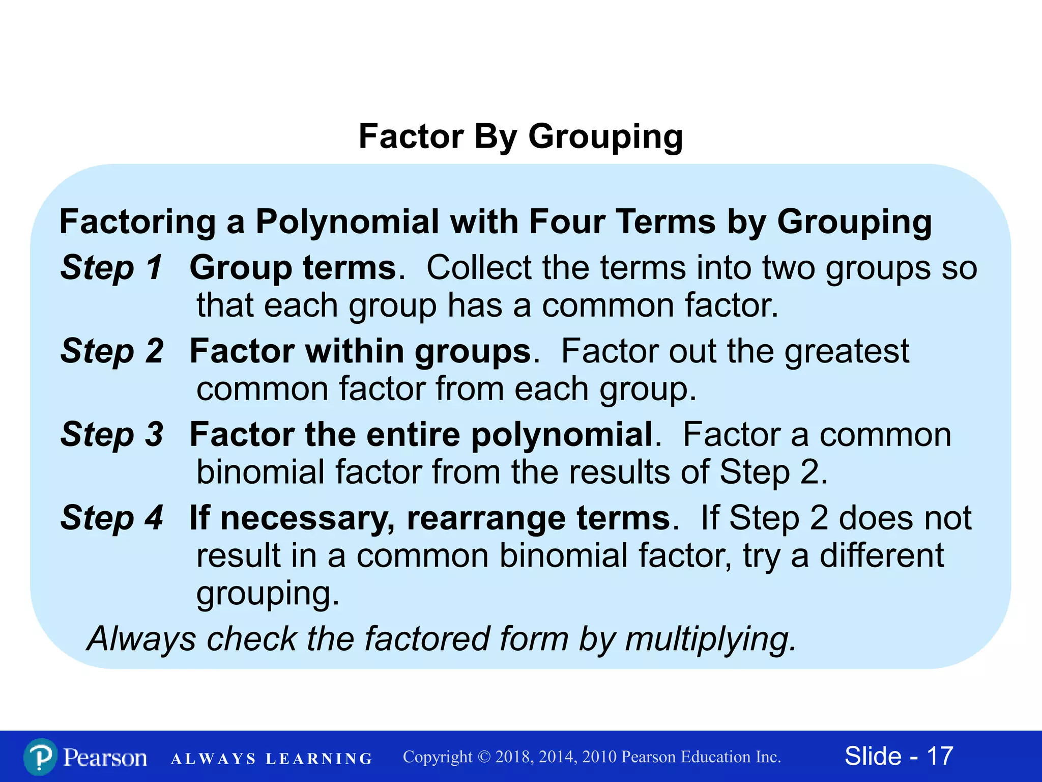 Slide - 17Copyright © 2018, 2014, 2010 Pearson Education Inc.A L W A Y S L E A R N I N G
Factor By Grouping
Factoring a Polynomial with Four Terms by Grouping
Step 1 Group terms. Collect the terms into two groups so
that each group has a common factor.
Step 2 Factor within groups. Factor out the greatest
common factor from each group.
Step 3 Factor the entire polynomial. Factor a common
binomial factor from the results of Step 2.
Step 4 If necessary, rearrange terms. If Step 2 does not
result in a common binomial factor, try a different
grouping.
Always check the factored form by multiplying.
 
