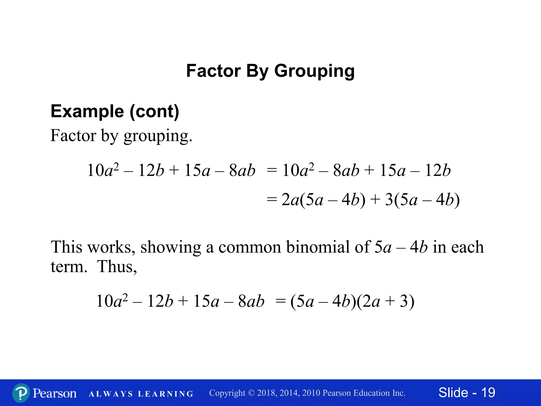 Slide - 19Copyright © 2018, 2014, 2010 Pearson Education Inc.A L W A Y S L E A R N I N G
Factor By Grouping
Example (cont)
Factor by grouping.
This works, showing a common binomial of 5a – 4b in each
term. Thus,
10a2 – 12b + 15a – 8ab = (5a – 4b)(2a + 3)
10a2 – 12b + 15a – 8ab = 10a2 – 8ab + 15a – 12b
= 2a(5a – 4b) + 3(5a – 4b)
 