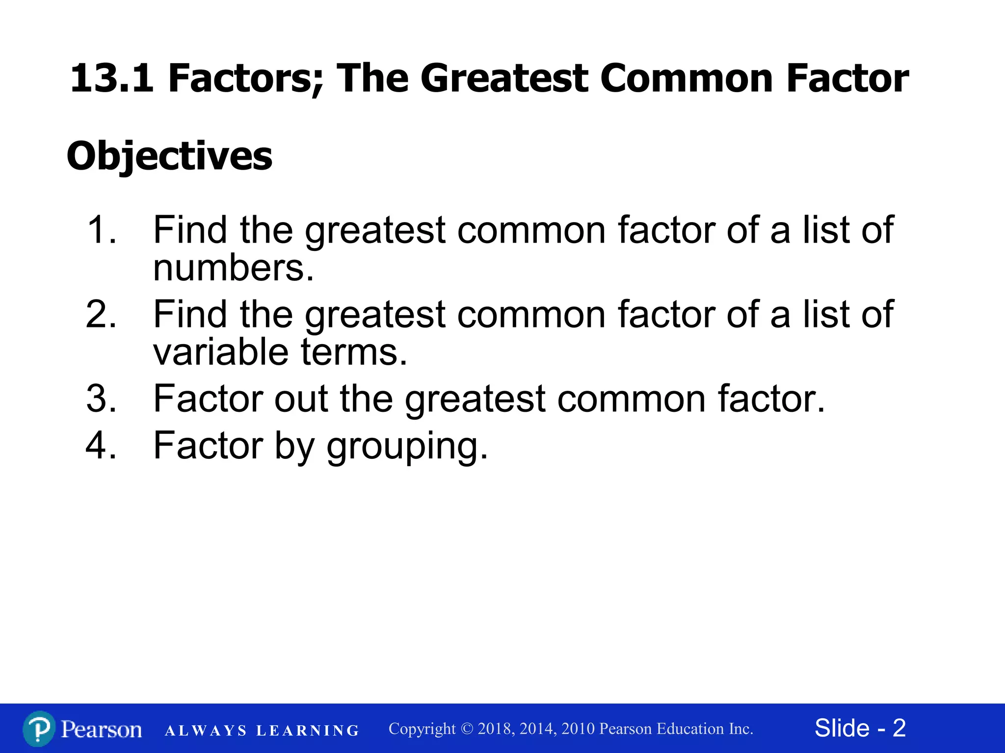 Slide - 2Copyright © 2018, 2014, 2010 Pearson Education Inc.A L W A Y S L E A R N I N G
1. Find the greatest common factor of a list of
numbers.
2. Find the greatest common factor of a list of
variable terms.
3. Factor out the greatest common factor.
4. Factor by grouping.
Objectives
13.1 Factors; The Greatest Common Factor
 