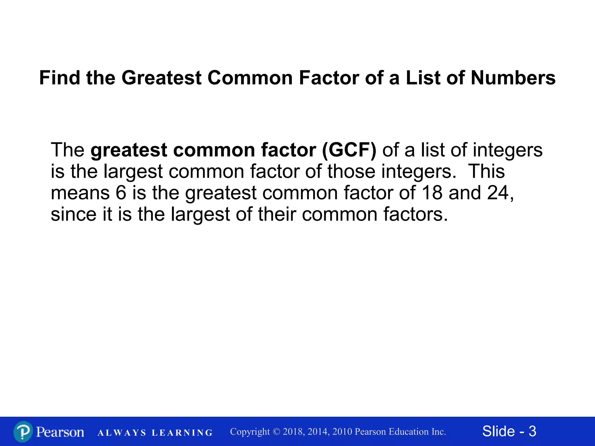 Slide - 3Copyright © 2018, 2014, 2010 Pearson Education Inc.A L W A Y S L E A R N I N G
Find the Greatest Common Factor of a List of Numbers
The greatest common factor (GCF) of a list of integers
is the largest common factor of those integers. This
means 6 is the greatest common factor of 18 and 24,
since it is the largest of their common factors.
 