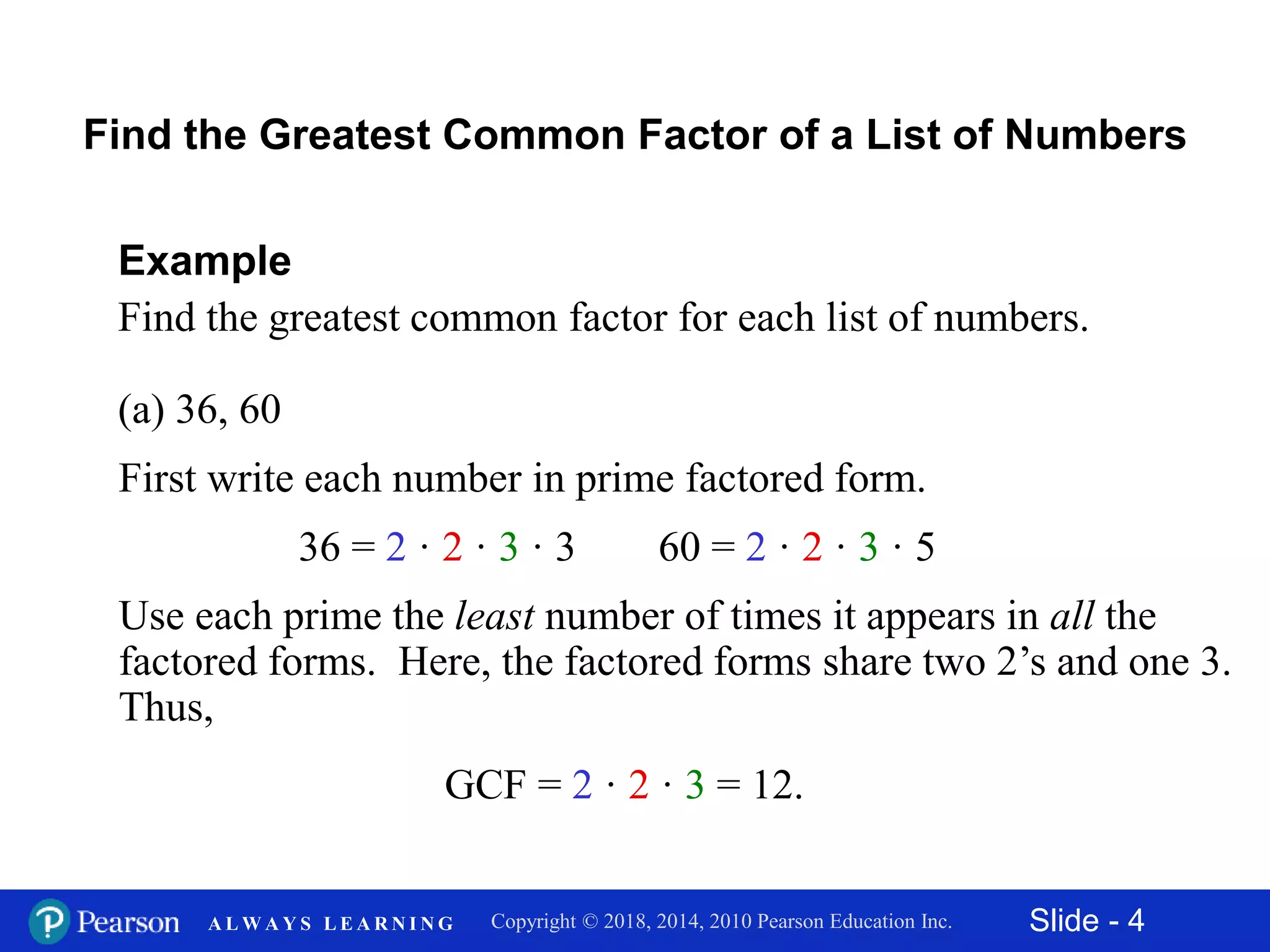 Slide - 4Copyright © 2018, 2014, 2010 Pearson Education Inc.A L W A Y S L E A R N I N G
(a) 36, 60
Example
Find the greatest common factor for each list of numbers.
First write each number in prime factored form.
Find the Greatest Common Factor of a List of Numbers
36 = 2 · 2 · 3 · 3 60 = 2 · 2 · 3 · 5
Use each prime the least number of times it appears in all the
factored forms. Here, the factored forms share two 2’s and one 3.
Thus,
GCF = 2 · 2 · 3 = 12.
 