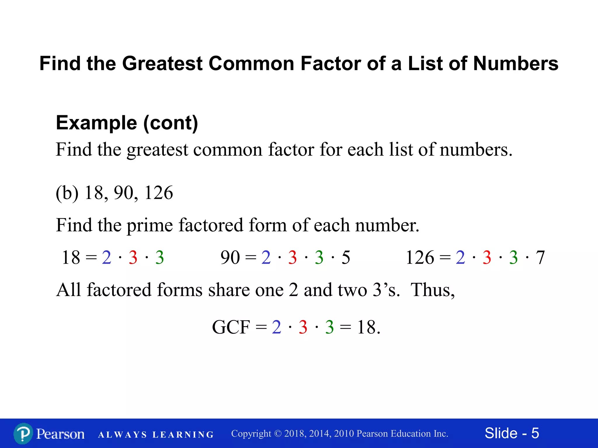 Slide - 5Copyright © 2018, 2014, 2010 Pearson Education Inc.A L W A Y S L E A R N I N G
(b) 18, 90, 126
Example (cont)
Find the greatest common factor for each list of numbers.
Find the prime factored form of each number.
Find the Greatest Common Factor of a List of Numbers
18 = 2 · 3 · 3 90 = 2 · 3 · 3 · 5
All factored forms share one 2 and two 3’s. Thus,
GCF = 2 · 3 · 3 = 18.
126 = 2 · 3 · 3 · 7
 