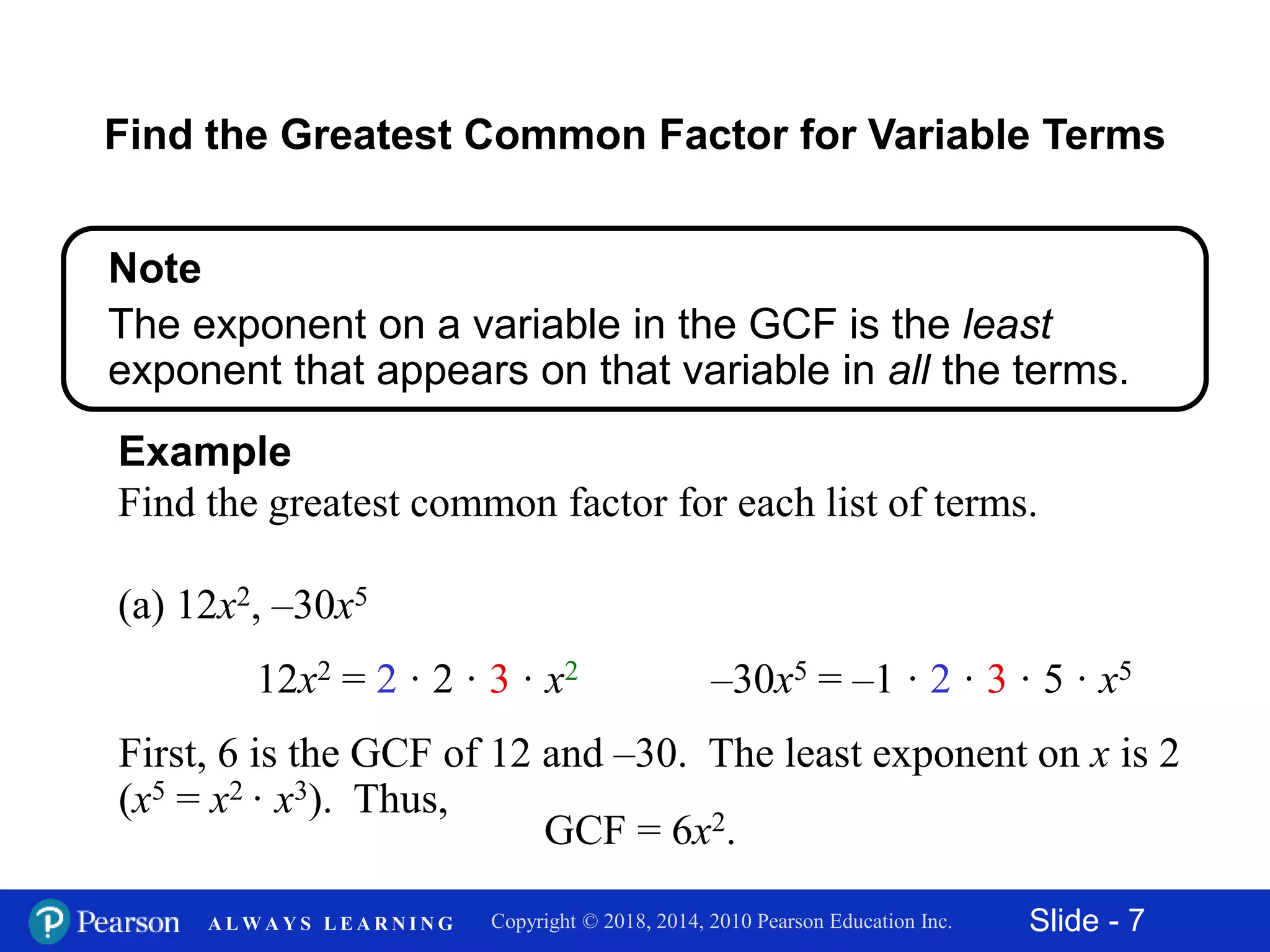 Slide - 7Copyright © 2018, 2014, 2010 Pearson Education Inc.A L W A Y S L E A R N I N G
(a) 12x2, –30x5
Example
Find the greatest common factor for each list of terms.
12x2 = 2 · 2 · 3 · x2
First, 6 is the GCF of 12 and –30. The least exponent on x is 2
(x5 = x2 · x3). Thus,
GCF = 6x2.
–30x5 = –1 · 2 · 3 · 5 · x5
Find the Greatest Common Factor for Variable Terms
Note
The exponent on a variable in the GCF is the least
exponent that appears on that variable in all the terms.
 