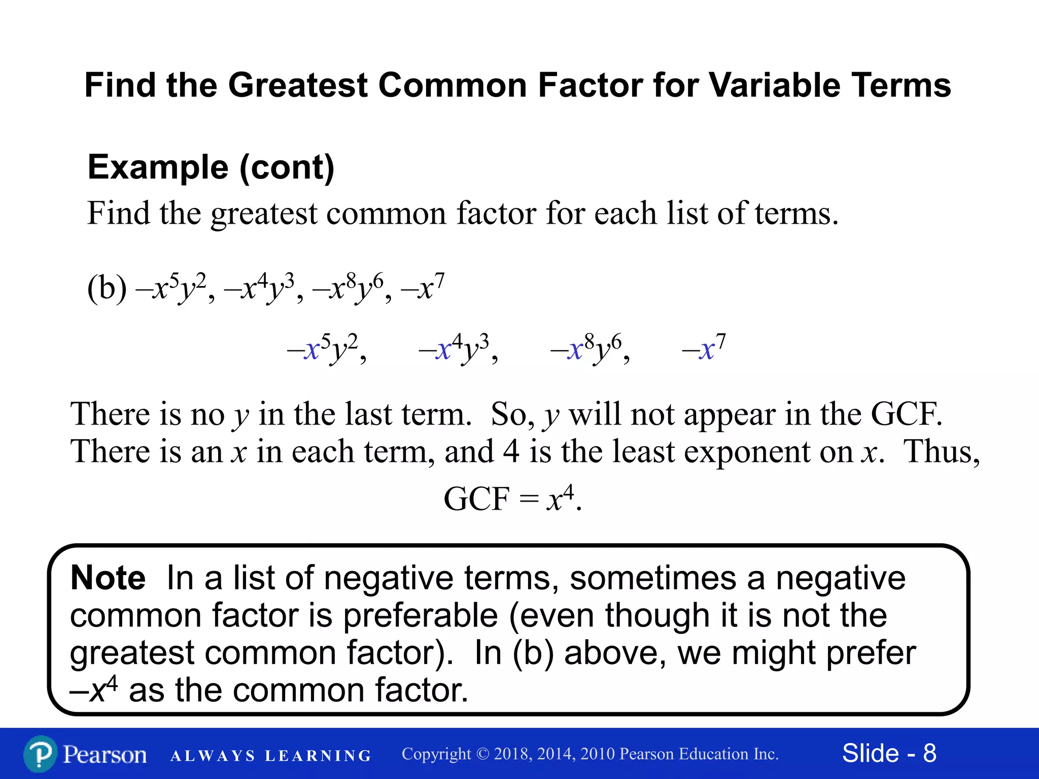 Slide - 8Copyright © 2018, 2014, 2010 Pearson Education Inc.A L W A Y S L E A R N I N G
Note In a list of negative terms, sometimes a negative
common factor is preferable (even though it is not the
greatest common factor). In (b) above, we might prefer
–x4 as the common factor.
(b) –x5y2, –x4y3, –x8y6, –x7
Example (cont)
Find the greatest common factor for each list of terms.
There is no y in the last term. So, y will not appear in the GCF.
There is an x in each term, and 4 is the least exponent on x. Thus,
GCF = x4.
–x5y2, –x4y3, –x8y6, –x7
Find the Greatest Common Factor for Variable Terms
 