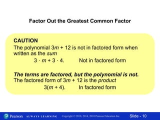 Slide - 10Copyright © 2018, 2014, 2010 Pearson Education Inc.A L W A Y S L E A R N I N G
CAUTION
The polynomial 3m + 12 is not in factored form when
written as the sum
3 · m + 3 · 4. Not in factored form
The terms are factored, but the polynomial is not.
The factored form of 3m + 12 is the product
3(m + 4). In factored form
Factor Out the Greatest Common Factor
 