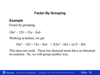 Slide - 18Copyright © 2018, 2014, 2010 Pearson Education Inc.A L W A Y S L E A R N I N G
10a2 – 12b + 15a – 8ab
Example
Factor by grouping.
Factor By Grouping
Working as before, we get
This does not work. These two factored terms have no binomial
in common. So, we will group another way.
10a2 – 12b + 15a – 8ab = 2(5a2 – 6b) + a(15 – 8b)
 