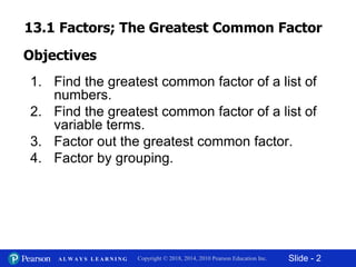 Slide - 2Copyright © 2018, 2014, 2010 Pearson Education Inc.A L W A Y S L E A R N I N G
1. Find the greatest common factor of a list of
numbers.
2. Find the greatest common factor of a list of
variable terms.
3. Factor out the greatest common factor.
4. Factor by grouping.
Objectives
13.1 Factors; The Greatest Common Factor
 