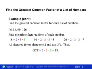 Slide - 5Copyright © 2018, 2014, 2010 Pearson Education Inc.A L W A Y S L E A R N I N G
(b) 18, 90, 126
Example (cont)
Find the greatest common factor for each list of numbers.
Find the prime factored form of each number.
Find the Greatest Common Factor of a List of Numbers
18 = 2 · 3 · 3 90 = 2 · 3 · 3 · 5
All factored forms share one 2 and two 3’s. Thus,
GCF = 2 · 3 · 3 = 18.
126 = 2 · 3 · 3 · 7
 