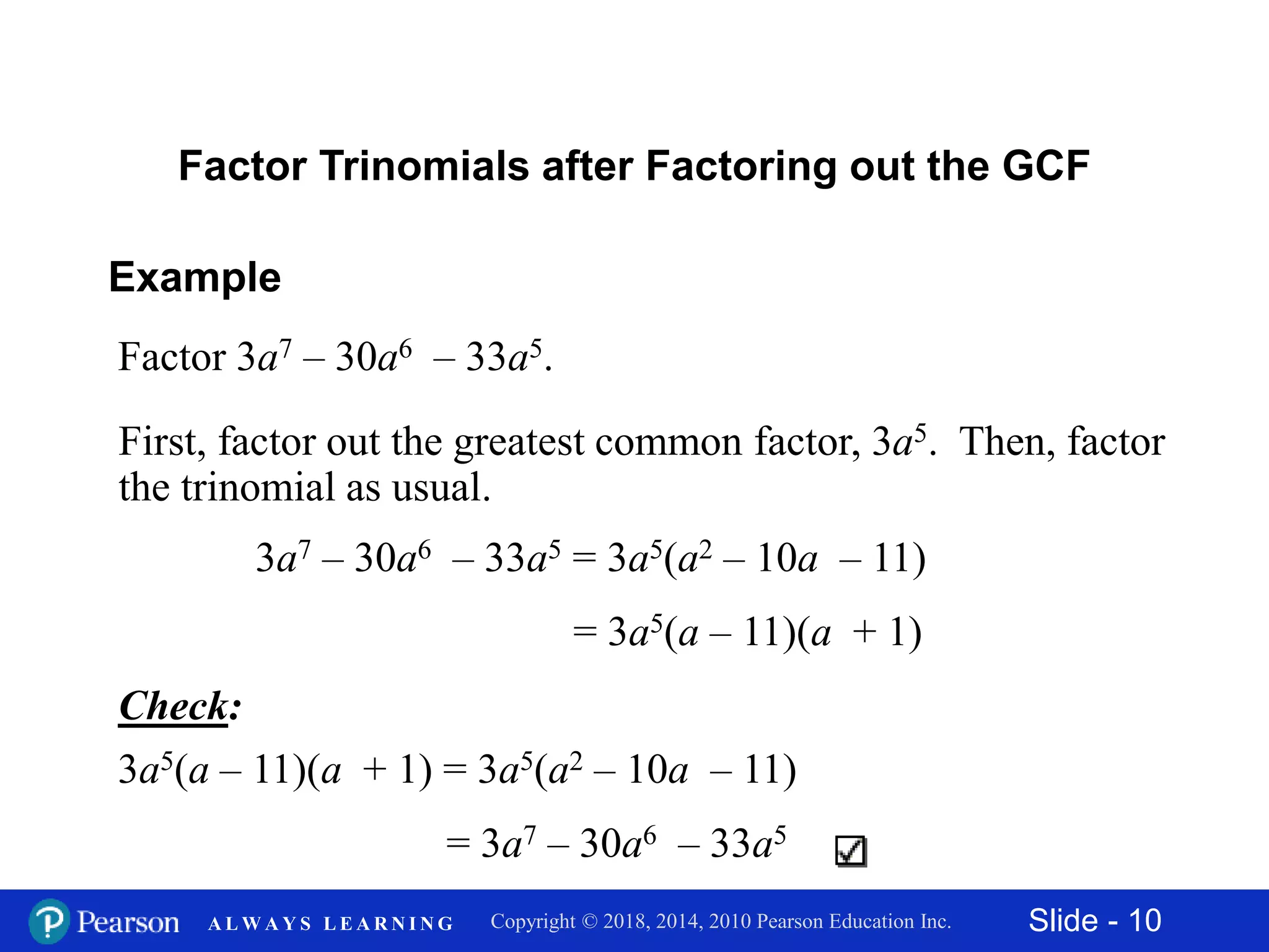 Slide - 10Copyright © 2018, 2014, 2010 Pearson Education Inc.A L W A Y S L E A R N I N G
Example
Factor 3a7 – 30a6 – 33a5.
First, factor out the greatest common factor, 3a5. Then, factor
the trinomial as usual.
Factor Trinomials after Factoring out the GCF
Check:
3a5(a – 11)(a + 1) = 3a5(a2 – 10a – 11)
= 3a7 – 30a6 – 33a5
3a7 – 30a6 – 33a5 = 3a5(a2 – 10a – 11)
= 3a5(a – 11)(a + 1)
 