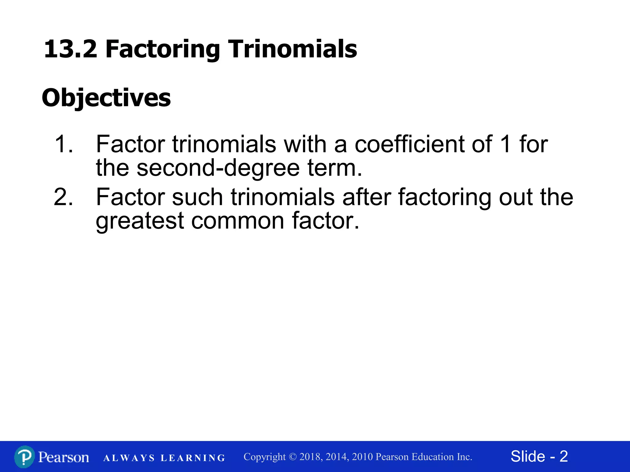 Slide - 2Copyright © 2018, 2014, 2010 Pearson Education Inc.A L W A Y S L E A R N I N G
1. Factor trinomials with a coefficient of 1 for
the second-degree term.
2. Factor such trinomials after factoring out the
greatest common factor.
Objectives
13.2 Factoring Trinomials
 
