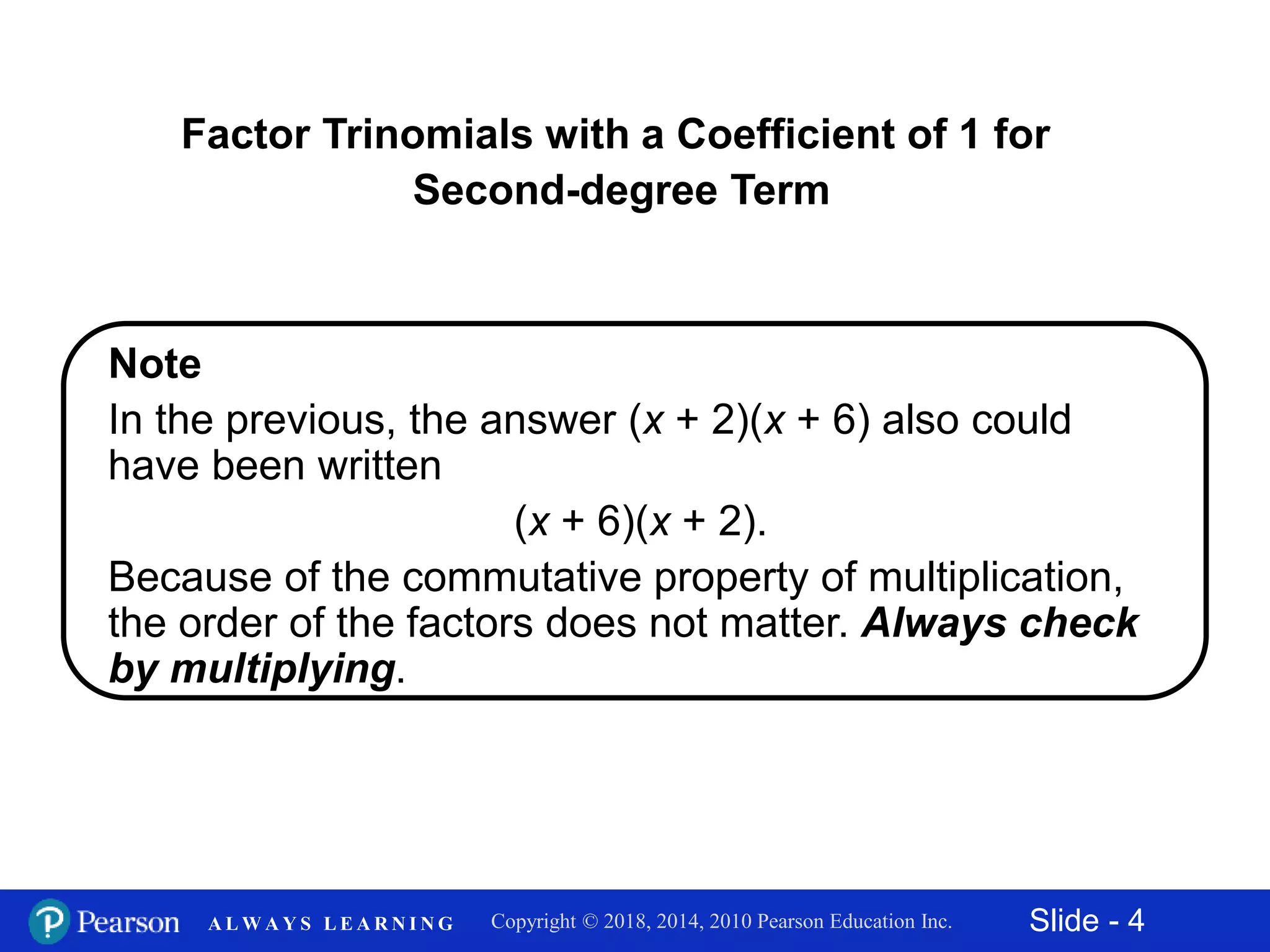 Slide - 4Copyright © 2018, 2014, 2010 Pearson Education Inc.A L W A Y S L E A R N I N G
Note
In the previous, the answer (x + 2)(x + 6) also could
have been written
(x + 6)(x + 2).
Because of the commutative property of multiplication,
the order of the factors does not matter. Always check
by multiplying.
Factor Trinomials with a Coefficient of 1 for
Second-degree Term
 