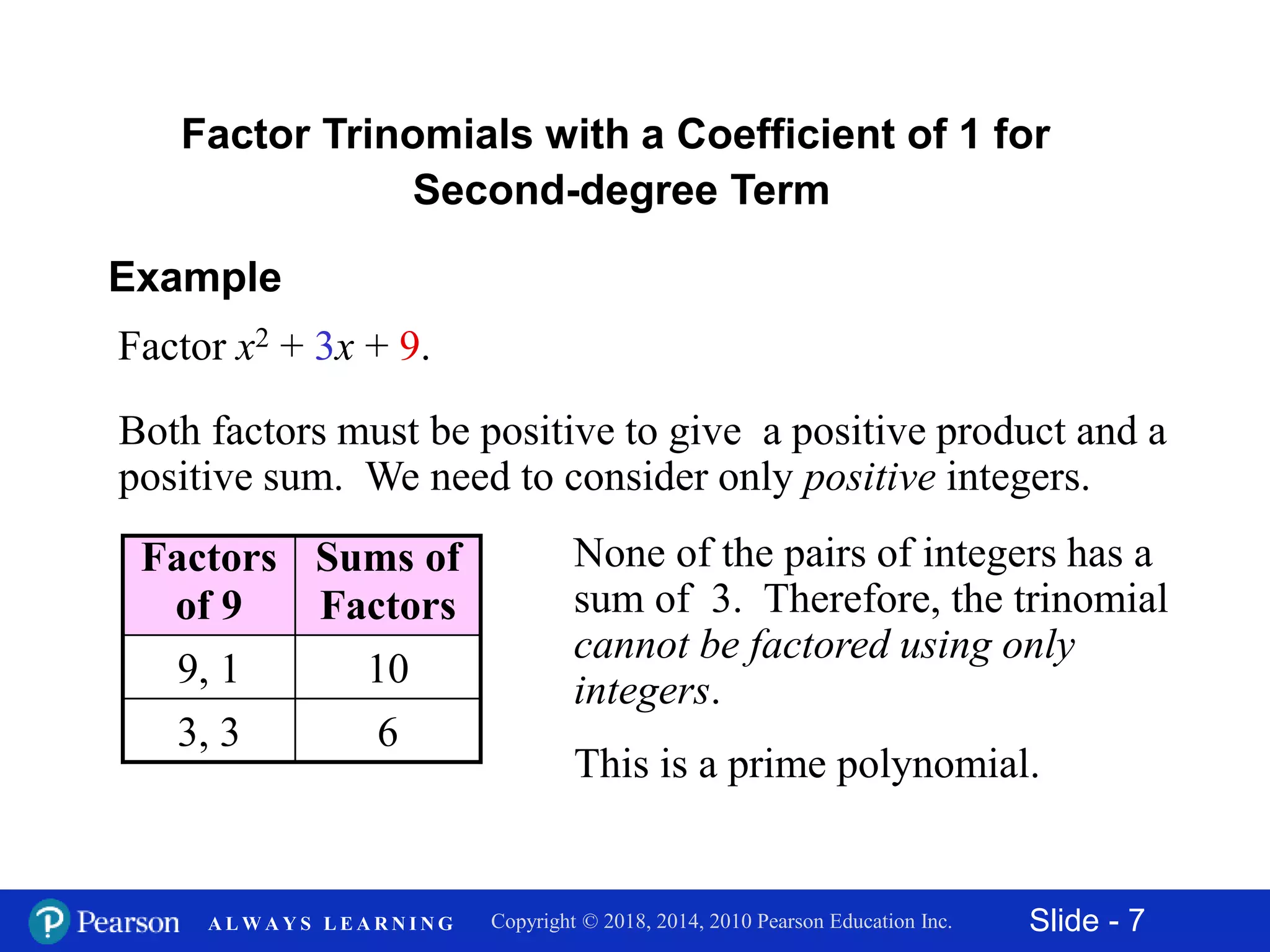 Slide - 7Copyright © 2018, 2014, 2010 Pearson Education Inc.A L W A Y S L E A R N I N G
Example
Factor x2 + 3x + 9.
Both factors must be positive to give a positive product and a
positive sum. We need to consider only positive integers.
Factors
of 9
Sums of
Factors
9, 1 10
3, 3 6
None of the pairs of integers has a
sum of 3. Therefore, the trinomial
cannot be factored using only
integers.
This is a prime polynomial.
Factor Trinomials with a Coefficient of 1 for
Second-degree Term
 