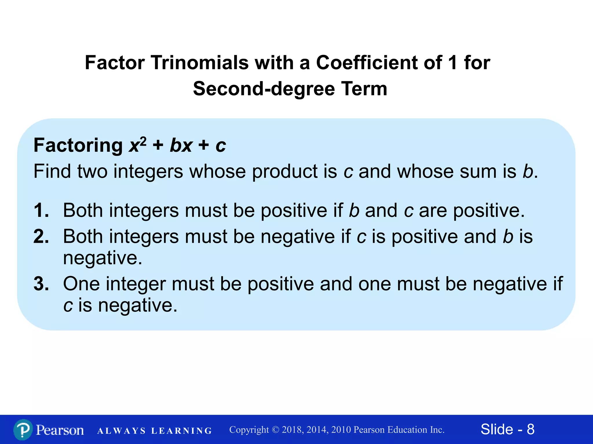 Slide - 8Copyright © 2018, 2014, 2010 Pearson Education Inc.A L W A Y S L E A R N I N G
Factoring x2 + bx + c
Find two integers whose product is c and whose sum is b.
1. Both integers must be positive if b and c are positive.
2. Both integers must be negative if c is positive and b is
negative.
3. One integer must be positive and one must be negative if
c is negative.
Factor Trinomials with a Coefficient of 1 for
Second-degree Term
 