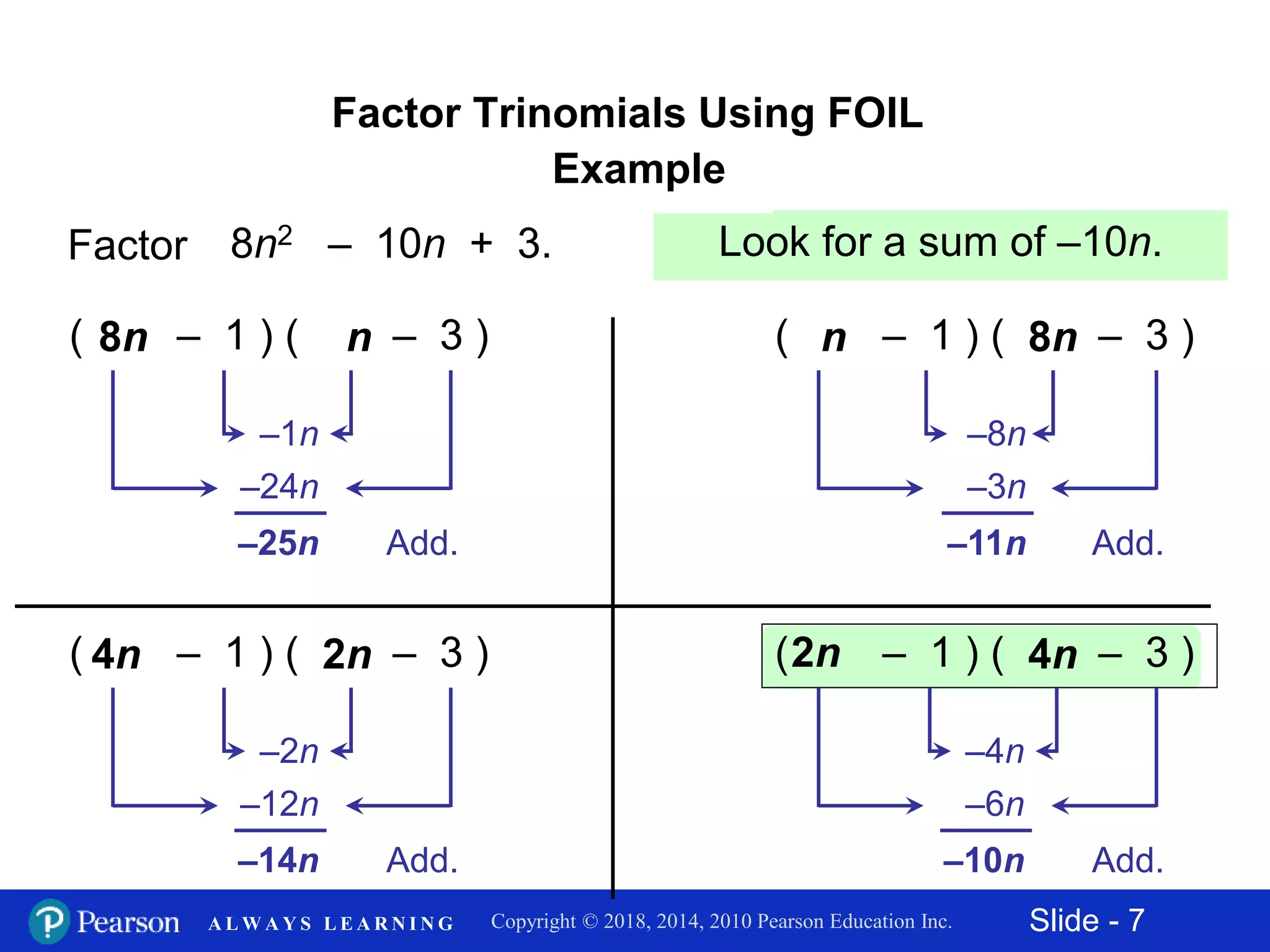 Slide - 7Copyright © 2018, 2014, 2010 Pearson Education Inc.A L W A Y S L E A R N I N G
Factor Trinomials Using FOIL
Example
Factor 8n2 – 10n + 3.
Add.
( – 1 ) ( – 3 )8n n
–24n
–1n
–25n Add.
( – 1 ) ( – 3 )n 8n
–3n
–8n
–11n
Add.
( – 1 ) ( – 3 )4n 2n
–12n
–2n
–14n Add.
( – 1 ) ( – 3 )2n 4n
–6n
–4n
–10n
Check by multiplying.Look for a sum of –10n.
 