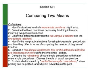 Section 13.1


                Comparing Two Means
Objectives:
1. Identify situations in which two-sample problems might arise.
2. Describe the three conditions necessary for doing inference
involving two population means.
3. Clarify the difference between the two-sample z statistic and the
two-sample t statistic.
4. Identify the two practical options for using two-sample t procedures
and how they differ in terms of computing the number of degrees of
freedom.
5. Conduct a two-sample significance test for the difference between
two independent means using the Inference Toolbox.
6. Compare the robustness of two-sample procedures with that of
one-sample procedures. Discuss the role of equal sample size.
7. Explain what is meant by "pooled two-sample t procedures," when
pooling can be justfied, and why it is advisable not to pool.
 