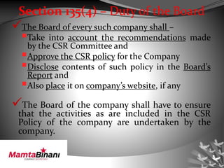 Section 135(4) – Duty of the Board
The Board of every such company shall –
Take into account the recommendations made
by the CSR Committee and
Approve the CSR policy for the Company
Disclose contents of such policy in the Board’s
Report and
Also place it on company’s website, if any
The Board of the company shall have to ensure
that the activities as are included in the CSR
Policy of the company are undertaken by the
company.
 