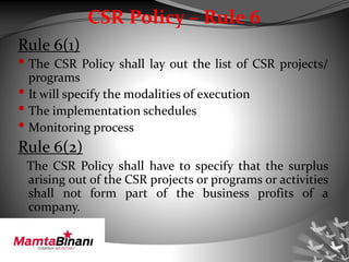 CSR Policy – Rule 6
Rule 6(1)
• The CSR Policy shall lay out the list of CSR projects/
programs
• It will specify the modalities of execution
• The implementation schedules
• Monitoring process
Rule 6(2)
The CSR Policy shall have to specify that the surplus
arising out of the CSR projects or programs or activities
shall not form part of the business profits of a
company.
 