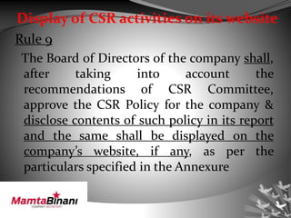 Display of CSR activities on its website
Rule 9
The Board of Directors of the company shall,
after taking into account the
recommendations of CSR Committee,
approve the CSR Policy for the company &
disclose contents of such policy in its report
and the same shall be displayed on the
company’s website, if any, as per the
particulars specified in the Annexure
 