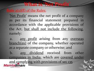 What is ‘Net Profit’
Rule 2(1)(f) of the Rules:
‘Net Profit’ means the net profit of a company
as per its financial statement prepared in
accordance with the applicable provisions of
the Act, but shall not include the following,
namely:
a. any profit arising from any overseas
branch(es) of the company, whether operated
as a separate company or otherwise; and
b. any dividend received from other
companies in India, which are covered under
and complying with provisions of sec 135
 