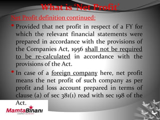What is ‘Net Profit’
Net Profit definition continued:
• Provided that net profit in respect of a FY for
which the relevant financial statements were
prepared in accordance with the provisions of
the Companies Act, 1956 shall not be required
to be re-calculated in accordance with the
provisions of the Act.
• In case of a foreign company here, net profit
means the net profit of such company as per
profit and loss account prepared in terms of
clause (a) of sec 381(1) read with sec 198 of the
Act.
 
