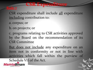 CSR Expenditure
Rule 7
CSR expenditure shall include all expenditure
including contribution to:
a. corpus; or
b. on projects; or
c. programs relating to CSR activities approved
by the Board on the recommendation of its
CSR Committee
But does not include any expenditure on an
item not in conformity or not in line with
activities which fall within the purview of
Schedule VII of the Act.
 
