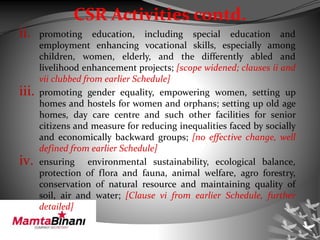 CSR Activities contd.
ii. promoting education, including special education and
employment enhancing vocational skills, especially among
children, women, elderly, and the differently abled and
livelihood enhancement projects; [scope widened; clauses ii and
vii clubbed from earlier Schedule]
iii. promoting gender equality, empowering women, setting up
homes and hostels for women and orphans; setting up old age
homes, day care centre and such other facilities for senior
citizens and measure for reducing inequalities faced by socially
and economically backward groups; [no effective change, well
defined from earlier Schedule]
iv. ensuring environmental sustainability, ecological balance,
protection of flora and fauna, animal welfare, agro forestry,
conservation of natural resource and maintaining quality of
soil, air and water; [Clause vi from earlier Schedule, further
detailed]
 