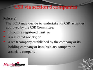 CSR via section 8 companies
Rule 4(2)
The BOD may decide to undertake its CSR activities
approved by the CSR Committee:
• through a registered trust; or
• a registered society; or
• a sec 8 company established by the company or its
holding company or its subsidiary company or
associate company
 