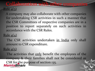 Collaboration with other companies
Rule 4(3)
A company may also collaborate with other companies
for undertaking CSR activities in such a manner that
the CSR Committees of respective companies are in a
position to report separately on such activities in
accordance with the CSR Rules.
Rule 4(4)
The CSR activities undertaken in India only shall
amount to CSR expenditure.
Rule 4(5)
The activities that only benefit the employees of the
company & their families shall not be considered as
CSR for the purpose of section 135.
 