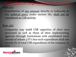 Contribution to political party-not CSR
Rule 4(7)
Contribution of any amount directly or indirectly to
any political party under section 182, shall not be
considered as CSR activity.
Rule 4(6)
Companies may build CSR capacities of their own
personnel as well as those of their implementing
agencies through Institutions with established track
records of atleast 3 FY’s but such expenditure shall not
exceed 5% of total CSR expenditure of the company in
1 FY.
 