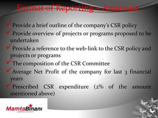 Format of Reporting – Annexure
Provide a brief outline of the company’s CSR policy
Provide overview of projects or programs proposed to be
undertaken
Provide a reference to the web-link to the CSR policy and
projects or programs
The composition of the CSR Committee
Average Net Profit of the company for last 3 financial
years
Prescribed CSR expenditure (2% of the amount
mentioned above)
 