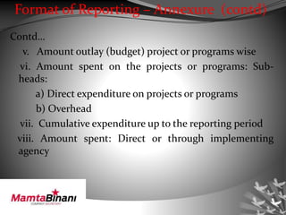 Format of Reporting – Annexure (contd)
Contd…
v. Amount outlay (budget) project or programs wise
vi. Amount spent on the projects or programs: Sub-
heads:
a) Direct expenditure on projects or programs
b) Overhead
vii. Cumulative expenditure up to the reporting period
viii. Amount spent: Direct or through implementing
agency
 
