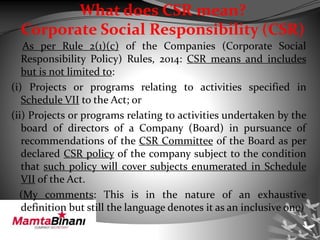 What does CSR mean?
Corporate Social Responsibility (CSR)
As per Rule 2(1)(c) of the Companies (Corporate Social
Responsibility Policy) Rules, 2014: CSR means and includes
but is not limited to:
(i) Projects or programs relating to activities specified in
Schedule VII to the Act; or
(ii) Projects or programs relating to activities undertaken by the
board of directors of a Company (Board) in pursuance of
recommendations of the CSR Committee of the Board as per
declared CSR policy of the company subject to the condition
that such policy will cover subjects enumerated in Schedule
VII of the Act.
(My comments: This is in the nature of an exhaustive
definition but still the language denotes it as an inclusive one)
 