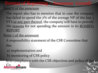 Format of Reporting – Annexure (contd)
Point 6 of the annexure
The report also has to mention that in case the company
has failed to spend the 2% of the average NP of the last 3
FY’s or any part thereof, the company will have to provide
the reasons for not spending the amount in its BOARD’s
REPORT
Point 7 of the annexure
A responsibility statement of the CSR Committee that
the:
a) implementation and
b) monitoring of CSR policy
Is in compliance with the CSR objectives and policy of the
Co.
 