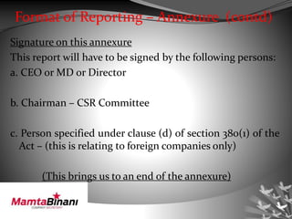 Format of Reporting – Annexure (contd)
Signature on this annexure
This report will have to be signed by the following persons:
a. CEO or MD or Director
b. Chairman – CSR Committee
c. Person specified under clause (d) of section 380(1) of the
Act – (this is relating to foreign companies only)
(This brings us to an end of the annexure)
 