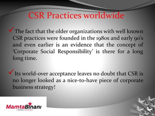 CSR Practices worldwide
The fact that the older organizations with well known
CSR practices were founded in the 1980s and early 90’s
and even earlier is an evidence that the concept of
‘Corporate Social Responsibility’ is there for a long
long time.
Its world-over acceptance leaves no doubt that CSR is
no longer looked as a nice-to-have piece of corporate
business strategy!
 