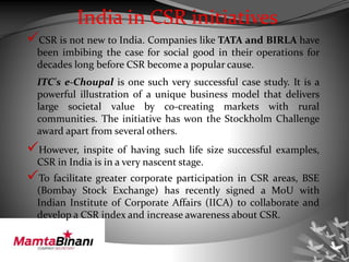 India in CSR initiatives
CSR is not new to India. Companies like TATA and BIRLA have
been imbibing the case for social good in their operations for
decades long before CSR become a popular cause.
ITC's e-Choupal is one such very successful case study. It is a
powerful illustration of a unique business model that delivers
large societal value by co-creating markets with rural
communities. The initiative has won the Stockholm Challenge
award apart from several others.
However, inspite of having such life size successful examples,
CSR in India is in a very nascent stage.
To facilitate greater corporate participation in CSR areas, BSE
(Bombay Stock Exchange) has recently signed a MoU with
Indian Institute of Corporate Affairs (IICA) to collaborate and
develop a CSR index and increase awareness about CSR.
 