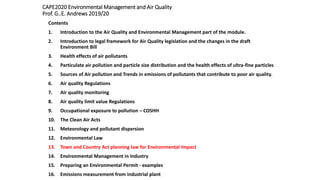CAPE2020 Environmental Management and Air Quality
Prof. G..E. Andrews 2019/20
Contents
1. Introduction to the Air Quality and Environmental Management part of the module.
2. Introduction to legal framework for Air Quality legislation and the changes in the draft
Environment Bill
3. Health effects of air pollutants
4. Particulate air pollution and particle size distribution and the health effects of ultra-fine particles
5. Sources of Air pollution and Trends in emissions of pollutants that contribute to poor air quality.
6. Air quality Regulations
7. Air quality monitoring
8. Air quality limit value Regulations
9. Occupational exposure to pollution – COSHH
10. The Clean Air Acts
11. Meteorology and pollutant dispersion
12. Environmental Law
13. Town and Country Act planning law for Environmental Impact
14. Environmental Management in Industry
15. Preparing an Environmental Permit - examples
16. Emissions measurement from industrial plant
 