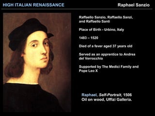 HIGH ITALIAN RENAISSANCE
Raphael, Self-Portrait, 1506
Oil on wood, Uffizi Galleria.
Raphael Sanzio
Raffaello Sanzio, Raffaello Sanzi,
and Raffaello Santi
Place of Birth - Urbino, Italy
1483 – 1520
Died of a fever aged 37 years old
Served as an apprentice to Andrea
del Verrocchio
Supported by The Medici Family and
Pope Leo X
 