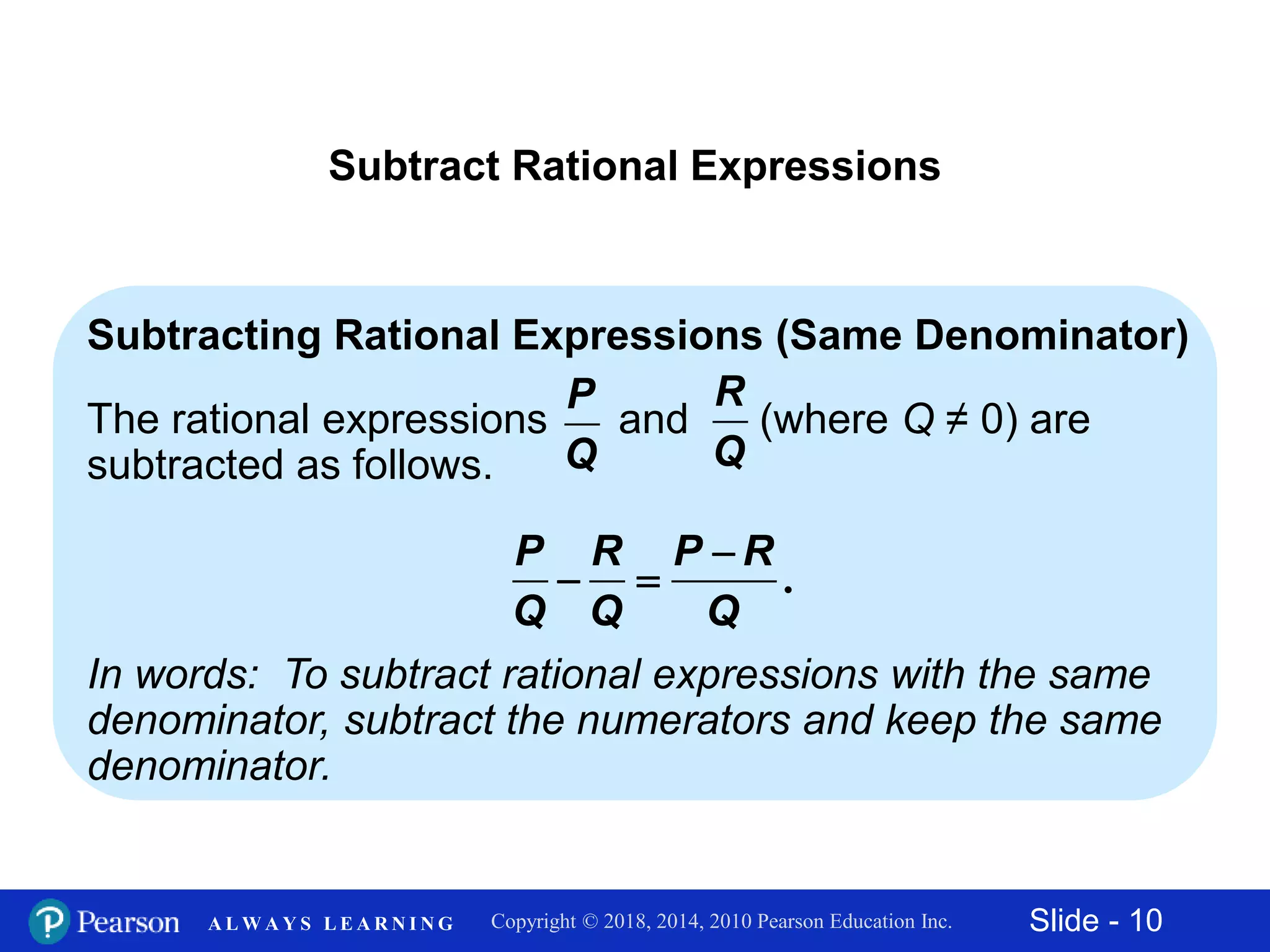 Slide - 10Copyright © 2018, 2014, 2010 Pearson Education Inc.A L W A Y S L E A R N I N G
Subtract Rational Expressions
Subtracting Rational Expressions (Same Denominator)
The rational expressions and (where Q ≠ 0) are
subtracted as follows.
In words: To subtract rational expressions with the same
denominator, subtract the numerators and keep the same
denominator.
P
Q
R
Q
.
P R P R
Q Q Q

 
 